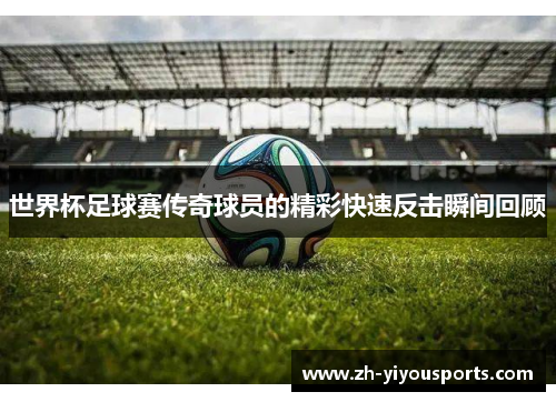 世界杯足球赛传奇球员的精彩快速反击瞬间回顾 世界杯足球赛传奇球员的精彩快速反击瞬间回顾