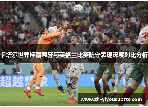 卡塔尔世界杯葡萄牙与英格兰比赛防守表现深度对比分析 卡塔尔世界杯葡萄牙与英格兰比赛防守表现深度对比分析