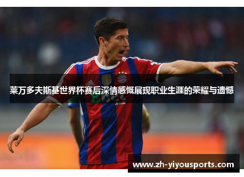 莱万多夫斯基世界杯赛后深情感慨展现职业生涯的荣耀与遗憾 莱万多夫斯基世界杯赛后深情感慨展现职业生涯的荣耀与遗憾