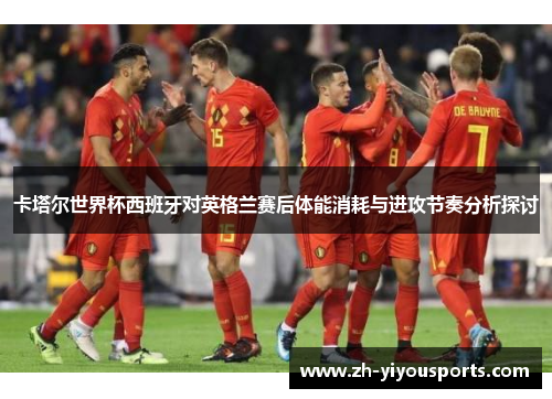 卡塔尔世界杯西班牙对英格兰赛后体能消耗与进攻节奏分析探讨 卡塔尔世界杯西班牙对英格兰赛后体能消耗与进攻节奏分析探讨