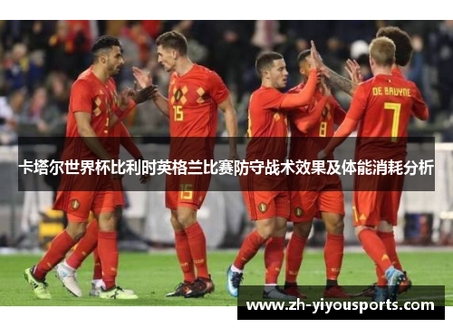 卡塔尔世界杯比利时英格兰比赛防守战术效果及体能消耗分析 卡塔尔世界杯比利时英格兰比赛防守战术效果及体能消耗分析