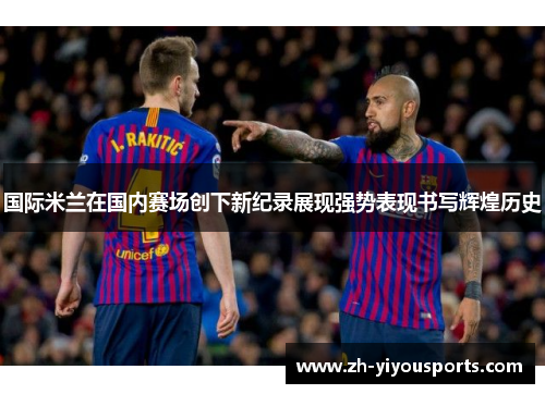 国际米兰在国内赛场创下新纪录展现强势表现书写辉煌历史 国际米兰在国内赛场创下新纪录展现强势表现书写辉煌历史