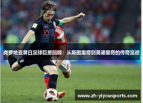 克罗地亚昔日足球巨星回顾:从斯图里奇到莫德里奇的传奇足迹 克罗地亚昔日足球巨星回顾:从斯图里奇到莫德里奇的传奇足迹