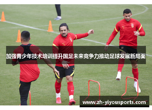 加强青少年技术培训提升国足未来竞争力推动足球发展新局面 加强青少年技术培训提升国足未来竞争力推动足球发展新局面