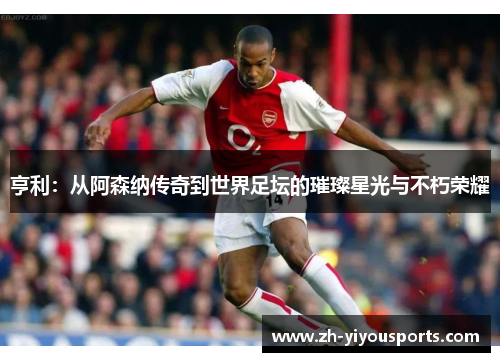 亨利:从阿森纳传奇到世界足坛的璀璨星光与不朽荣耀 亨利:从阿森纳传奇到世界足坛的璀璨星光与不朽荣耀