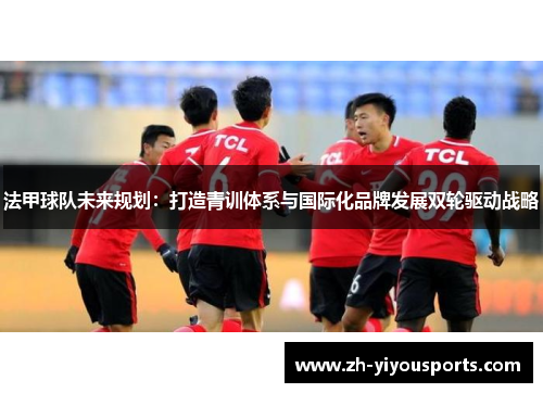 法甲球队未来规划:打造青训体系与国际化品牌发展双轮驱动战略 法甲球队未来规划:打造青训体系与国际化品牌发展双轮驱动战略