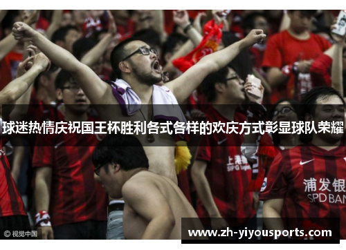 球迷热情庆祝国王杯胜利各式各样的欢庆方式彰显球队荣耀 球迷热情庆祝国王杯胜利各式各样的欢庆方式彰显球队荣耀