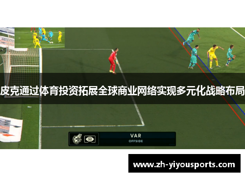 皮克通过体育投资拓展全球商业网络实现多元化战略布局 皮克通过体育投资拓展全球商业网络实现多元化战略布局