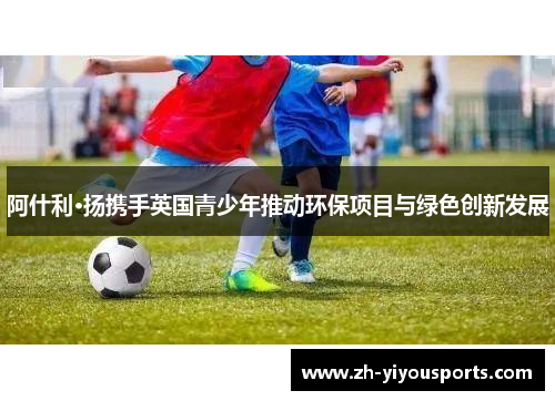 阿什利·扬携手英国青少年推动环保项目与绿色创新发展 阿什利·扬携手英国青少年推动环保项目与绿色创新发展