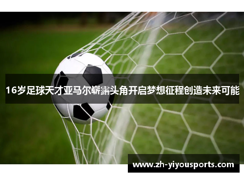 16岁足球天才亚马尔崭露头角开启梦想征程创造未来可能 16岁足球天才亚马尔崭露头角开启梦想征程创造未来可能