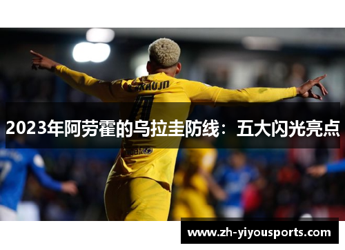2023年阿劳霍的乌拉圭防线:五大闪光亮点 2023年阿劳霍的乌拉圭防线:五大闪光亮点