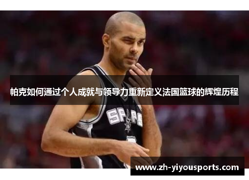帕克如何通过个人成就与领导力重新定义法国篮球的辉煌历程 帕克如何通过个人成就与领导力重新定义法国篮球的辉煌历程