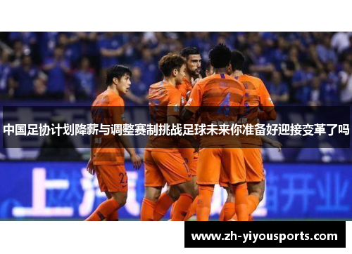 中国足协计划降薪与调整赛制挑战足球未来你准备好迎接变革了吗 中国足协计划降薪与调整赛制挑战足球未来你准备好迎接变革了吗