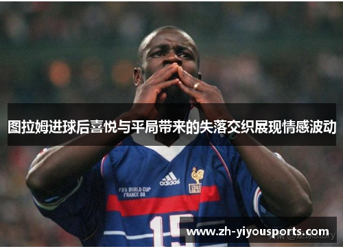 图拉姆进球后喜悦与平局带来的失落交织展现情感波动 图拉姆进球后喜悦与平局带来的失落交织展现情感波动