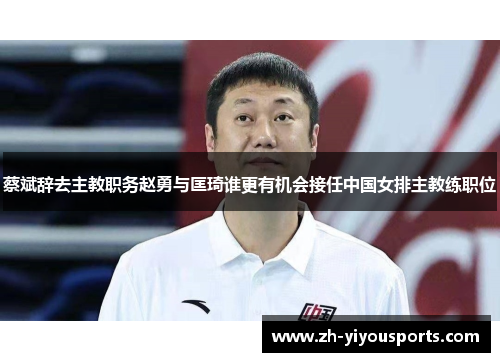 蔡斌辞去主教职务赵勇与匡琦谁更有机会接任中国女排主教练职位 蔡斌辞去主教职务赵勇与匡琦谁更有机会接任中国女排主教练职位