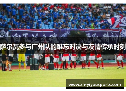 萨尔瓦多与广州队的难忘对决与友情传承时刻 萨尔瓦多与广州队的难忘对决与友情传承时刻