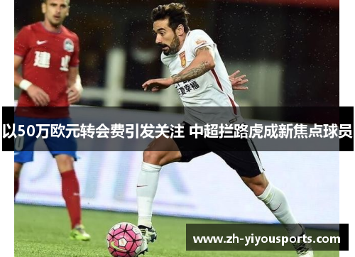 以50万欧元转会费引发关注 中超拦路虎成新焦点球员