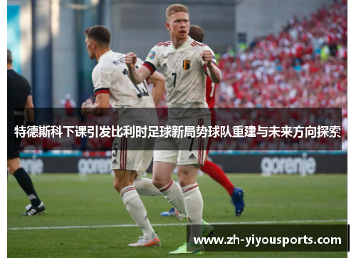 特德斯科下课引发比利时足球新局势球队重建与未来方向探索 特德斯科下课引发比利时足球新局势球队重建与未来方向探索