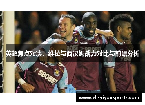 英超焦点对决:维拉与西汉姆战力对比与前瞻分析 英超焦点对决:维拉与西汉姆战力对比与前瞻分析