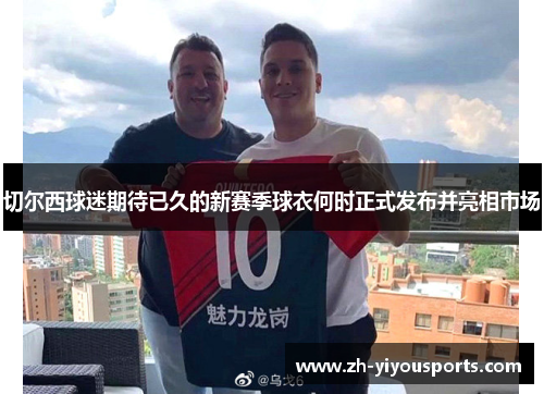 切尔西球迷期待已久的新赛季球衣何时正式发布并亮相市场 切尔西球迷期待已久的新赛季球衣何时正式发布并亮相市场