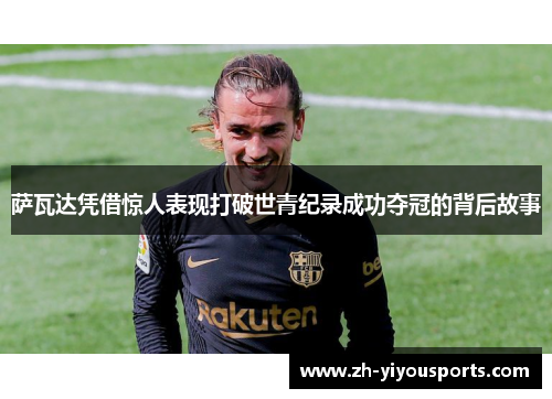 萨瓦达凭借惊人表现打破世青纪录成功夺冠的背后故事 萨瓦达凭借惊人表现打破世青纪录成功夺冠的背后故事