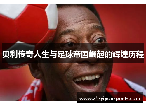 贝利传奇人生与足球帝国崛起的辉煌历程