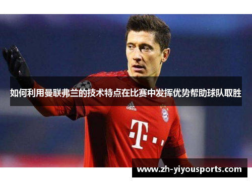 如何利用曼联弗兰的技术特点在比赛中发挥优势帮助球队取胜 如何利用曼联弗兰的技术特点在比赛中发挥优势帮助球队取胜