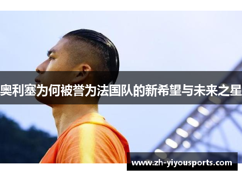 奥利塞为何被誉为法国队的新希望与未来之星 奥利塞为何被誉为法国队的新希望与未来之星