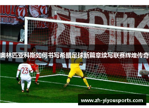 奥林匹亚科斯如何书写希腊足球新篇章续写联赛辉煌传奇 奥林匹亚科斯如何书写希腊足球新篇章续写联赛辉煌传奇
