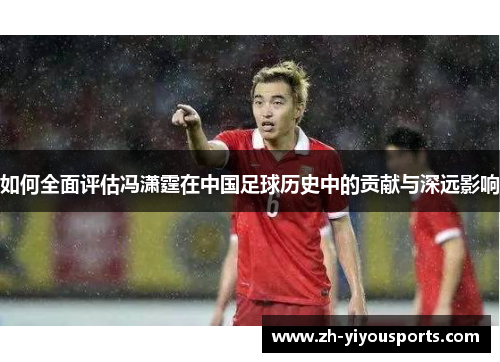 如何全面评估冯潇霆在中国足球历史中的贡献与深远影响 如何全面评估冯潇霆在中国足球历史中的贡献与深远影响