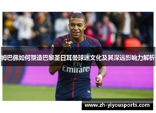 姆巴佩如何塑造巴黎圣日耳曼球迷文化及其深远影响力解析