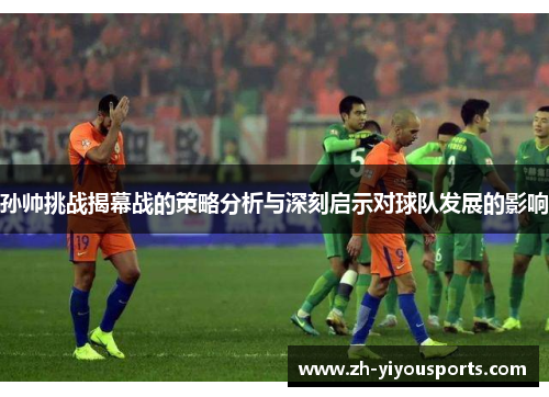 孙帅挑战揭幕战的策略分析与深刻启示对球队发展的影响 孙帅挑战揭幕战的策略分析与深刻启示对球队发展的影响